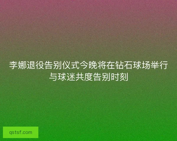 李娜退役告别仪式今晚将在钻石球场举行与球迷共度告别时刻