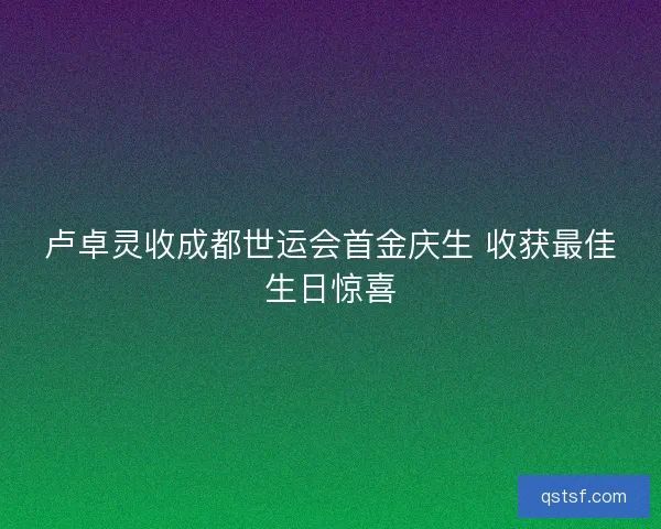 卢卓灵收成都世运会首金庆生 收获最佳生日惊喜