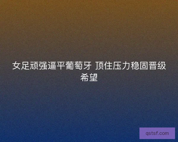 女足顽强逼平葡萄牙 顶住压力稳固晋级希望