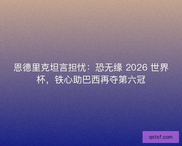 恩德里克坦言担忧：恐无缘 2026 世界杯，铁心助巴西再夺第六冠