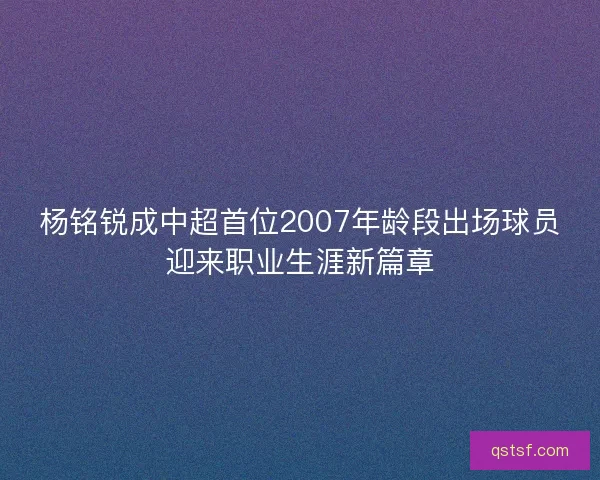 杨铭锐成中超首位2007年龄段出场球员迎来职业生涯新篇章