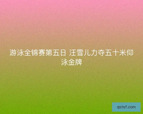 游泳全锦赛第五日 汪雪儿力夺五十米仰泳金牌