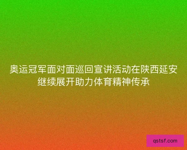 奥运冠军面对面巡回宣讲活动在陕西延安继续展开助力体育精神传承