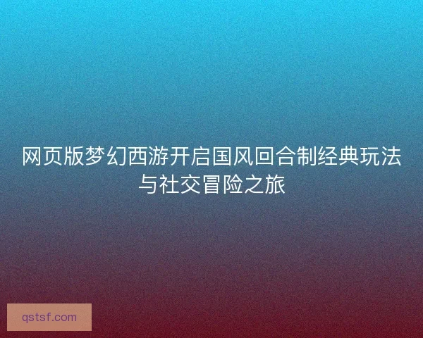 网页版梦幻西游开启国风回合制经典玩法与社交冒险之旅