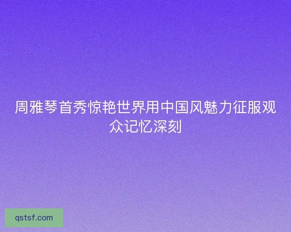 周雅琴首秀惊艳世界用中国风魅力征服观众记忆深刻