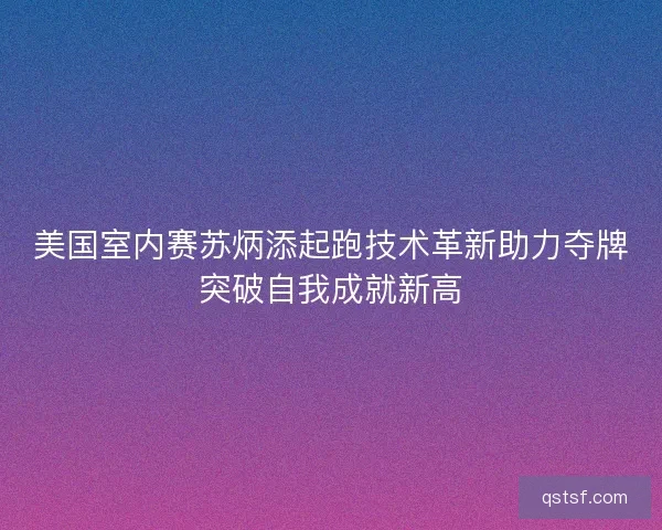 美国室内赛苏炳添起跑技术革新助力夺牌突破自我成就新高
