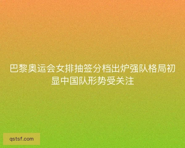 巴黎奥运会女排抽签分档出炉强队格局初显中国队形势受关注