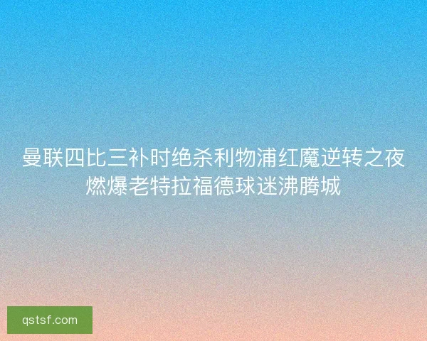 曼联四比三补时绝杀利物浦红魔逆转之夜燃爆老特拉福德球迷沸腾城