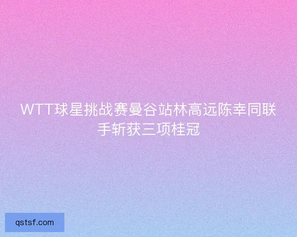 WTT球星挑战赛曼谷站林高远陈幸同联手斩获三项桂冠