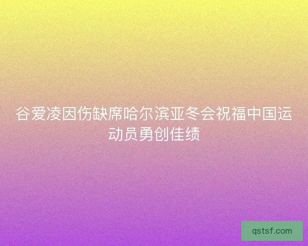 谷爱凌因伤缺席哈尔滨亚冬会祝福中国运动员勇创佳绩
