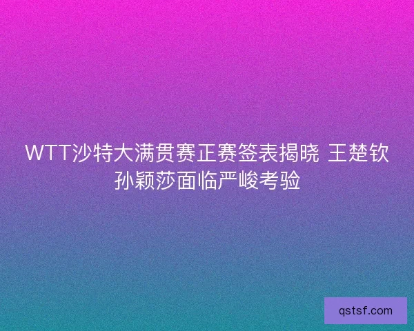 WTT沙特大满贯赛正赛签表揭晓 王楚钦孙颖莎面临严峻考验