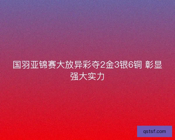 国羽亚锦赛大放异彩夺2金3银6铜 彰显强大实力