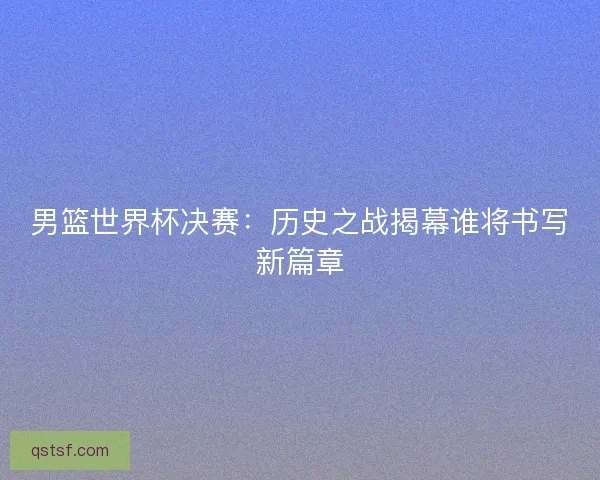 男篮世界杯决赛：历史之战揭幕谁将书写新篇章